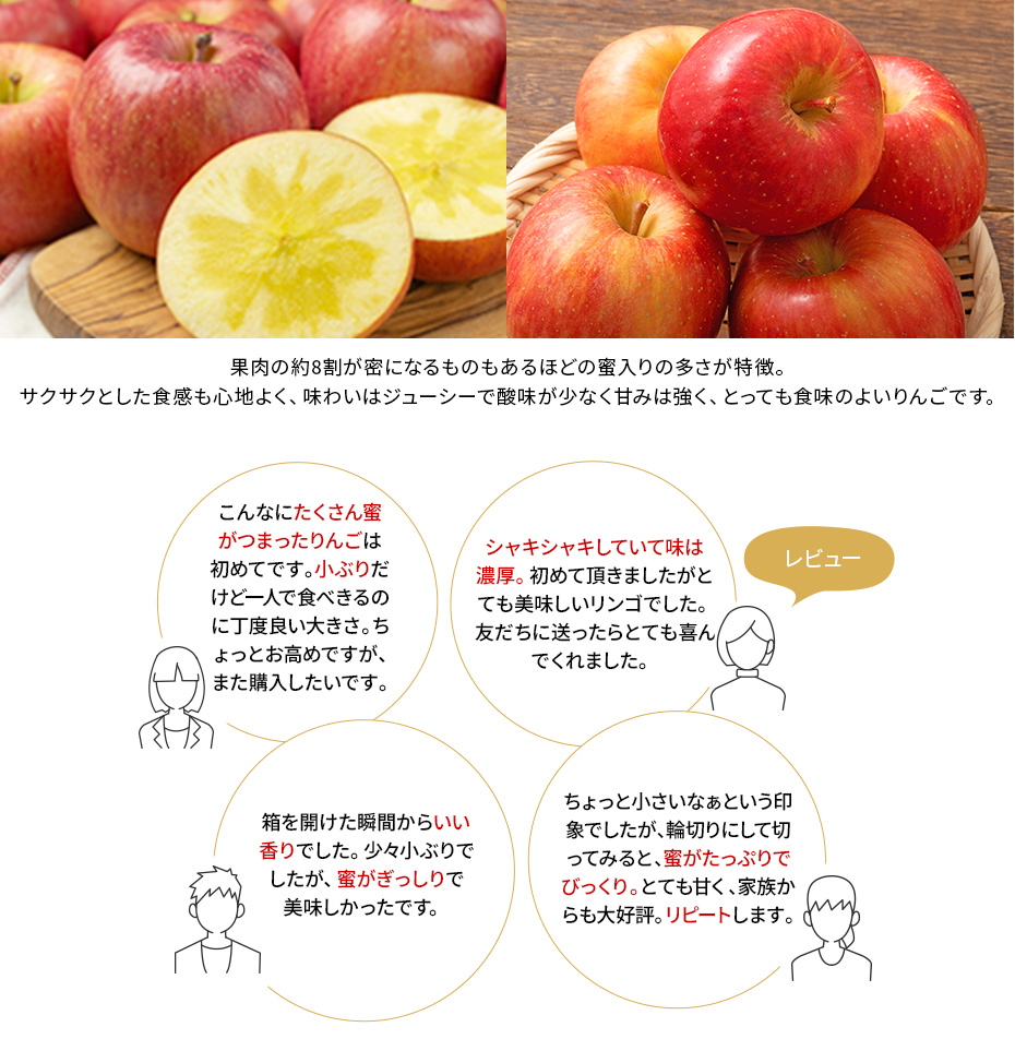 果肉の約8割が蜜になるものもあるほどの蜜入りの多さが特徴。サクサクとした食感も心地よく、味わいはジューシーで酸味が少なく甘みは強く、とっても食味のよいりんごです。