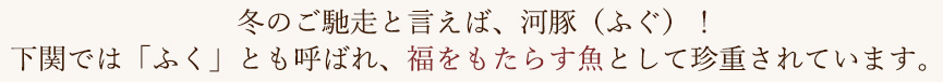冬のご馳走と言えば、河豚（ふぐ）！下関では「ふく」とも呼ばれ、福をもたらす魚として珍重されています。