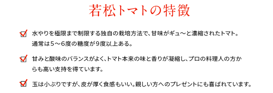 水やりを極限まで制限する独自の栽培方法で、甘味がギュ～と濃縮されたトマト。通常は５～６度の糖度が９度以上ある。甘みと酸味のバランスがよく、トマト本来の味と香りが凝縮し、プロの料理人の方からも高い支持を得ています。玉は小ぶりですが、皮が厚く食感もいい。親しい方へのプレゼントにも喜ばれています